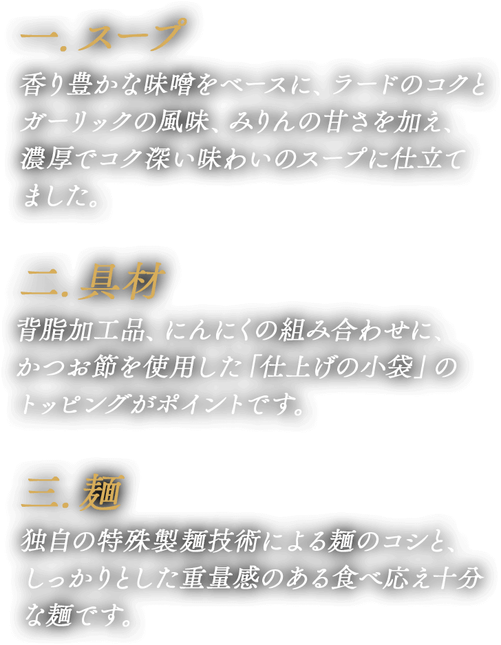 一.スープ・香辛料 香り豊かな味噌をベースに、ラードのコクとガーリックの風味、みりんの甘さを加え、濃厚でコク深い味わいのスープに仕立てました。 二.具材 背脂加工品、にんにくの組み合わせに、かつお節を使用した「仕上げの小袋」のトッピングがポイントです。 三.麺 独自の特殊製麺技術による麺のコシと、しっかりとした重量感のある食べ応え十分な麺です。