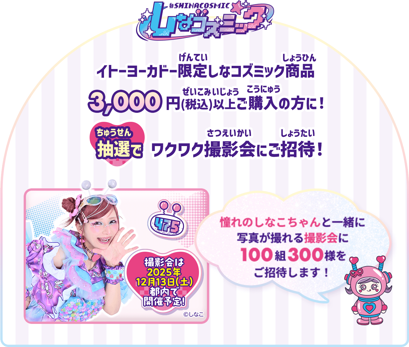 イトーヨーカドー限定しなコズミック商品を3,000円(税込)以上ご購入の方に！抽選でワクワク撮影会にご招待！憧れのしなこちゃんと一緒に写真が撮れる撮影会に100組300様をご招待します！