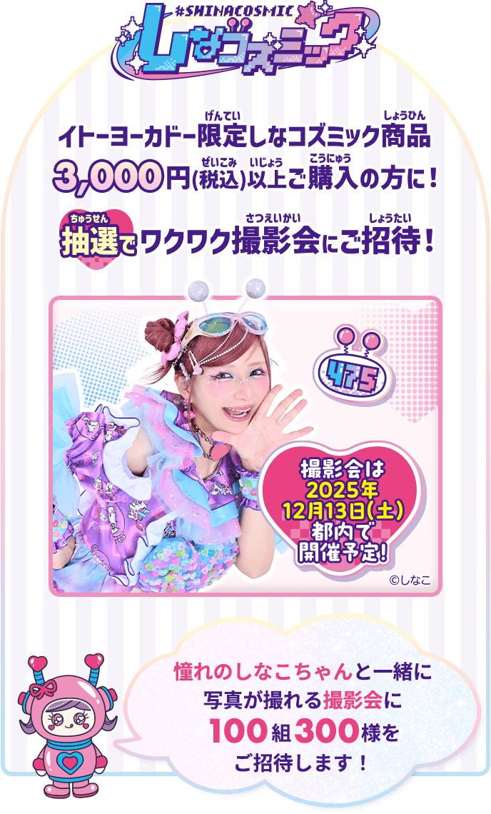 イトーヨーカドー限定しなコズミック商品を3,000円(税込)以上ご購入の方に！抽選でワクワク撮影会にご招待！憧れのしなこちゃんと一緒に写真が撮れる撮影会に100組300様をご招待します！
