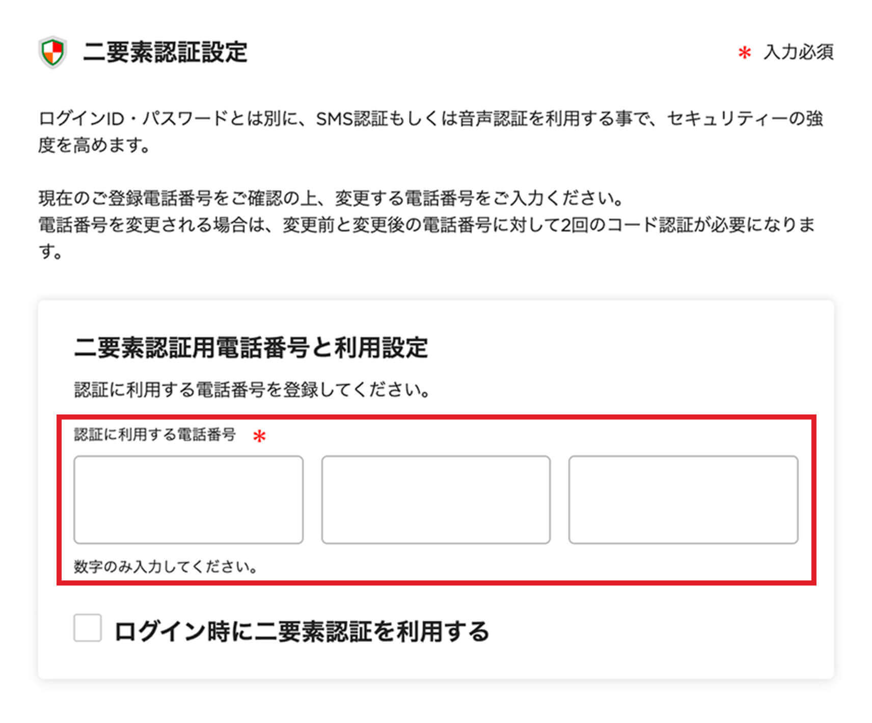 二要素認証設定 ログインID・パスワードとは別に、SMS認証もしくは音声認証を利用する事で、セキュリティーの強度を高めます。現在のご登録電話番号をご確認の上、変更する電話番号をご入力ください。電話番号を変更される場合は、変更前と変更後の電話番号に対して2回のコード認証が必要になります。 二要素認証用電話番号と利用設定 認証に利用する電話番号を登録してください。 認証に利用する電話番号 数字のみ入力してください。 ログイン時に二要素認証を利用する