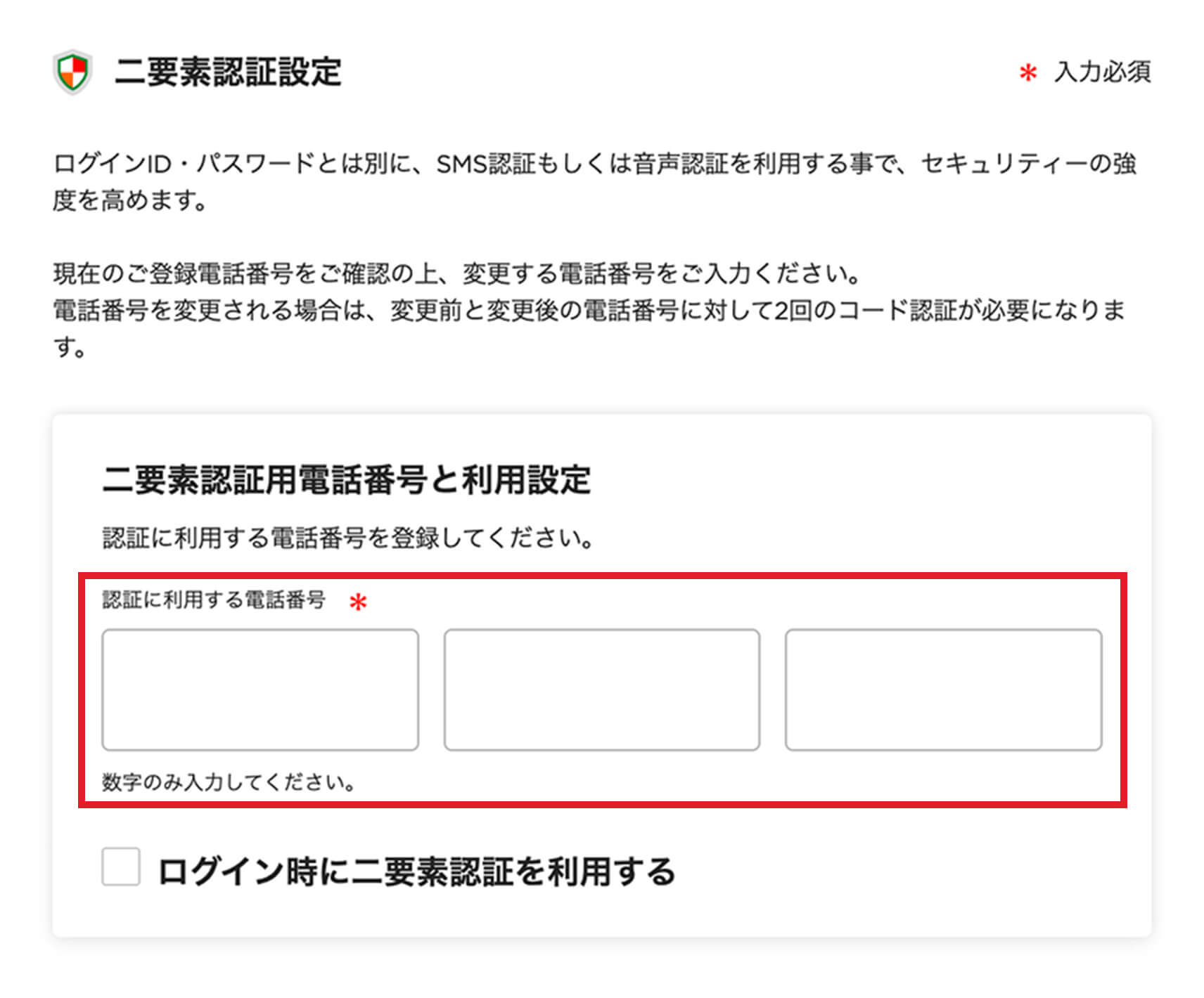 二要素認証設定 ログインID・パスワードとは別に、SMS認証もしくは音声認証を利用する事で、セキュリティーの強度を高めます。現在のご登録電話番号をご確認の上、変更する電話番号をご入力ください。電話番号を変更される場合は、変更前と変更後の電話番号に対して2回のコード認証が必要になります。 二要素認証用電話番号と利用設定 認証に利用する電話番号を登録してください。 認証に利用する電話番号 数字のみ入力してください。 ログイン時に二要素認証を利用する