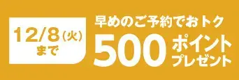 12/8(火)まで 早めのご予約でおトク 500ポイントプレゼント