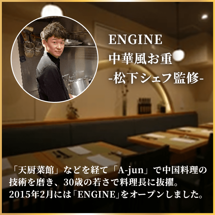 ENGINE 中華風お重-松下シェフ監修- 「天厨菜館」などを経て「A-jun」で中国料理の技術を磨き、30歳の若さで料理長に抜擢。2015年2月には「ENGINE」をオープンしました。