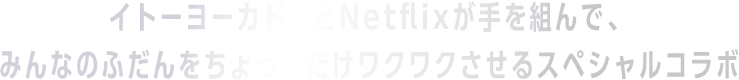 イトーヨーカドーとNetflixが手を組んで、みんなのふだんをちょっとだけワクワクさせるスペシャルコラボ。