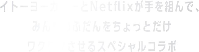 おイトーヨーカドーとNetflixが手を組んで、みんなのふだんをちょっとだけワクワクさせるスペシャルコラボ。