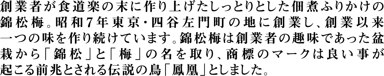 創業者が食道楽の末に作り上げたしっとりとした佃煮ふりかけの錦松梅。昭和7年東京・四谷左門町の地に創業し、創業以来一つの味を作り続けています。錦松梅は創業者の趣味であった盆栽から「錦松」と「梅」の名を取り、商標のマークは良い事が起こる前兆とされる伝説の鳥「鳳凰」としました。