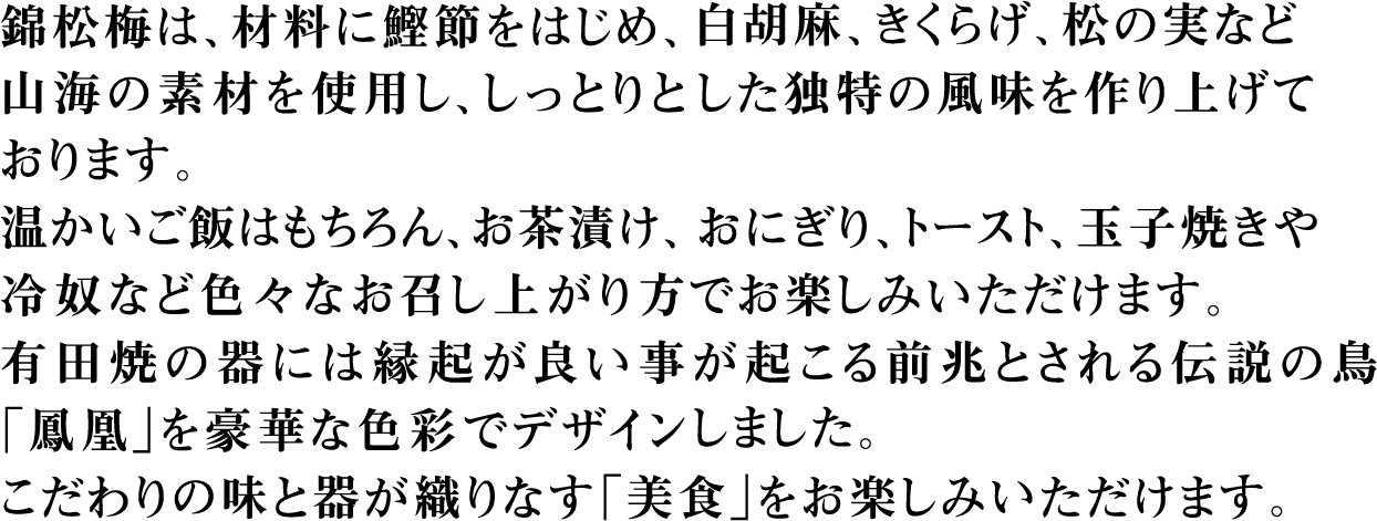 錦松梅は、材料に鰹節をはじめ、白胡麻、きくらげ、松の実など山海の素材を使用し、しっとりとした独特の風味を作り上げております。温かいご飯はもちろん、お茶漬け、おにぎり、トースト、玉子焼きや冷奴など色々なお召し上がり方でお楽しみいただけます。有田焼の器には縁起が良い事が起こる前兆とされる伝説の鳥「鳳凰」を豪華な色彩でデザインしました。こだわりの味と器が織りなす「美食」をお楽しみいただけます。