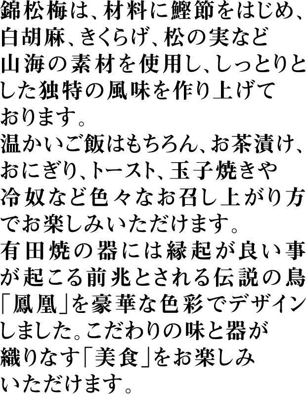 錦松梅は、材料に鰹節をはじめ、白胡麻、きくらげ、松の実など山海の素材を使用し、しっとりとした独特の風味を作り上げております。温かいご飯はもちろん、お茶漬け、おにぎり、トースト、玉子焼きや冷奴など色々なお召し上がり方でお楽しみいただけます。有田焼の器には縁起が良い事が起こる前兆とされる伝説の鳥「鳳凰」を豪華な色彩でデザインしました。こだわりの味と器が織りなす「美食」をお楽しみいただけます。