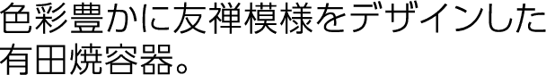 色彩豊かに友禅模様をデザインした有田焼容器。