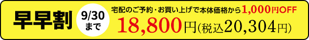 早早割9/30(月)まで宅配のご予約・お買い上げで 本体価格から1,000円OFF　18,800円(税込20,304円)