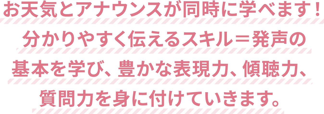 お天気とアナウンスが同時に学べます！分かりやすく伝えるスキル＝発声の基本を学び、豊かな表現力、傾聴力、質問力を身に付けていきます。